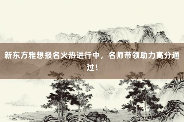 新东方雅想报名火热进行中，名师带领助力高分通过！
