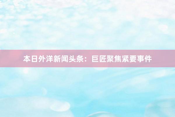 本日外洋新闻头条：巨匠聚焦紧要事件