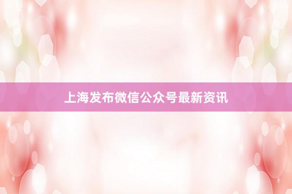 上海发布微信公众号最新资讯