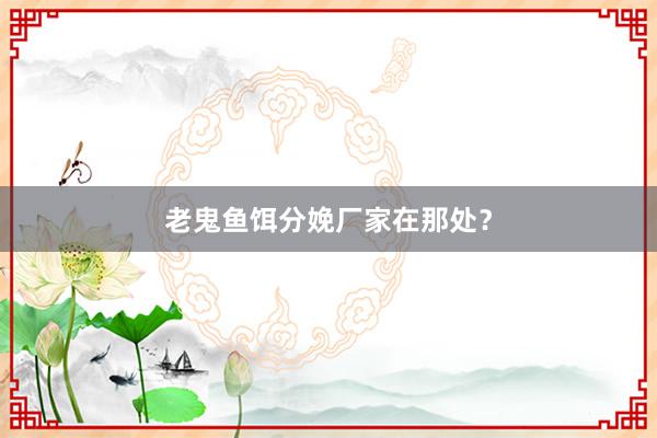 老鬼鱼饵分娩厂家在那处？