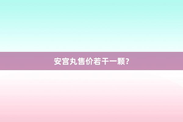安宫丸售价若干一颗？